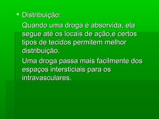  Distribuição:Distribuição:
Quando uma droga é absorvida, elaQuando uma droga é absorvida, ela
segue até os locais de ação,e certossegue até os locais de ação,e certos
tipos de tecidos permitem melhortipos de tecidos permitem melhor
distribuição.distribuição.
Uma droga passa mais facilmente dosUma droga passa mais facilmente dos
espaços intersticiais para osespaços intersticiais para os
intravasculares.intravasculares.
 
