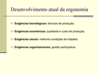 Desenvolvimento atual da ergonomia
 Exigências tecnológicas: técnicas de produção;
 Exigências econômicas: qualidade e custo de produção;
 Exigências sócias: melhoria condições de trabalho;
 Exigências organizacionais: gestão participativa;
 