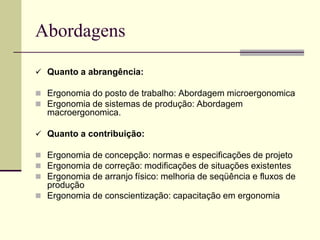 Abordagens
 Quanto a abrangência:
 Ergonomia do posto de trabalho: Abordagem microergonomica
 Ergonomia de sistemas de produção: Abordagem
macroergonomica.
 Quanto a contribuição:
 Ergonomia de concepção: normas e especificações de projeto
 Ergonomia de correção: modificações de situações existentes
 Ergonomia de arranjo físico: melhoria de seqüência e fluxos de
produção
 Ergonomia de conscientização: capacitação em ergonomia
 