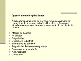  Quanto a interdisciplinaridade:
A ergonomia caracteriza-se por reunir diversos campos do
conhecimento humano; portanto, diferentes profissionais
atuarão nas empresas, buscando adequação do ambiente de
trabalho:
 Médico do trabalho
 Psicólogo
 Engenheiro
 Desenhista industrial
 Enfermeiro do trabalho.
 Engenheiro/ Técnico de segurança
 Programado de produção
 Administrador
 Comprador
 