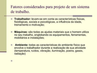Fatores considerados para projeto de um sistema
de trabalho.
 Trabalhador: levam-se em conta as características físicas,
fisiológicas, sociais e psicológicas, a influência da idade,
treinamento e motivação;
 Máquinas: são todas as ajudas materiais que o homem utiliza
no seu trabalho, englobando os equipamentos, ferramentas,
mobiliários e instalações;
 Ambiente: todas as características do ambiente físico que
envolve o trabalhador durante a realização de sua atividade
(temperatura, ruídos, vibração, iluminação, poeira, gases,
radiação)

 