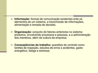  Informação: formas de comunicação existentes ente os
elementos de um sistema, a transmissão de informações,
alimentação e tomada de decisão;
 Organização: conjunto de fatores anteriores no sistema
produtivo, envolvendo processos e pessoas, e a administração
dos membros, além da cultura da empresa;
 Conseqüências do trabalho: questões de controle como
tarefas de inspeção, estudos de erros e acidentes, gasto
energético, fadiga e estresse.
 