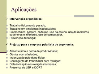 Aplicações
 Intervenção ergonômica:
 Trabalho fisicamente pesado;
 Trabalho em ambientes inadequados;
 Biomecânica: postura, cadeiras, uso da coluna, uso de membros
superiores e inferiores, uso de computador.
 Prevenção de fadiga;
 Prejuízo para a empresa pela falta de ergonomia:
 Absenteísmo e perda de produtividade;
 Gastos com afastados;
 Indenização pelo dano físico;
 Contingente de trabalhador com restrição;
 Deteriorização nas relações humanas;
 Presença de LER e DORT
 