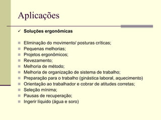 Aplicações
 Soluções ergonômicas
 Eliminação do movimento/ posturas críticas;
 Pequenas melhorias;
 Projetos ergonômicos;
 Revezamento;
 Melhoria de método;
 Melhoria de organização de sistema de trabalho;
 Preparação para o trabalho (ginástica laboral, aquecimento)
 Orientação ao trabalhador e cobrar de atitudes corretas;
 Seleção mínima;
 Pausas de recuperação;
 Ingerir líquido (água e soro)
 