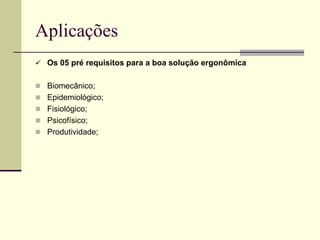 Aplicações
 Os 05 pré requisitos para a boa solução ergonômica
 Biomecânico;
 Epidemiológico;
 Fisiológico;
 Psicofísico;
 Produtividade;
 