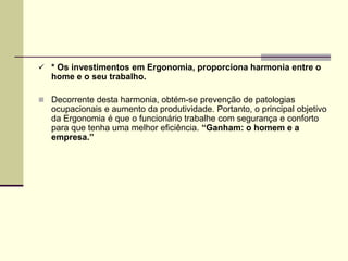  * Os investimentos em Ergonomia, proporciona harmonia entre o
home e o seu trabalho.
 Decorrente desta harmonia, obtém-se prevenção de patologias
ocupacionais e aumento da produtividade. Portanto, o principal objetivo
da Ergonomia é que o funcionário trabalhe com segurança e conforto
para que tenha uma melhor eficiência. “Ganham: o homem e a
empresa.”
 