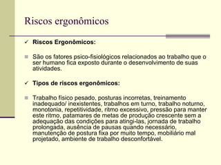 Riscos ergonômicos
 Riscos Ergonômicos:
 São os fatores psico-fisiológicos relacionados ao trabalho que o
ser humano fica exposto durante o desenvolvimento de suas
atividades.
 Tipos de riscos ergonômicos:
 Trabalho físico pesado, posturas incorretas, treinamento
inadequado/ inexistentes, trabalhos em turno, trabalho noturno,
monotonia, repetitividade, ritmo excessivo, pressão para manter
este ritmo, patamares de metas de produção crescente sem a
adequação das condições para atingi-las, jornada de trabalho
prolongada, ausência de pausas quando necessário,
manutenção de postura fixa por muito tempo, mobiliário mal
projetado, ambiente de trabalho desconfortável.
 