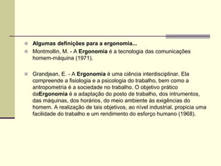  Algumas definições para a ergonomia...
 Montmollin, M. - A Ergonomia é a tecnologia das comunicações
homem-máquina (1971).
 Grandjean, E. - A Ergonomia é uma ciência interdisciplinar. Ela
compreende a fisiologia e a psicologia do trabalho, bem como a
antropometria é a sociedade no trabalho. O objetivo prático
daErgonomia é a adaptação do posto de trabalho, dos intrumentos,
das máquinas, dos horários, do meio ambiente às exigências do
homem. A realização de tais objetivos, ao nível industrial, propicia uma
facilidade do trabalho e um rendimento do esforço humano (1968).
 