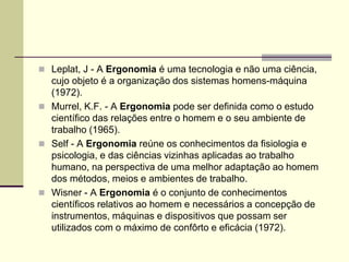  Leplat, J - A Ergonomia é uma tecnologia e não uma ciência,
cujo objeto é a organização dos sistemas homens-máquina
(1972).
 Murrel, K.F. - A Ergonomia pode ser definida como o estudo
científico das relações entre o homem e o seu ambiente de
trabalho (1965).
 Self - A Ergonomia reúne os conhecimentos da fisiologia e
psicologia, e das ciências vizinhas aplicadas ao trabalho
humano, na perspectiva de uma melhor adaptação ao homem
dos métodos, meios e ambientes de trabalho.
 Wisner - A Ergonomia é o conjunto de conhecimentos
científicos relativos ao homem e necessários a concepção de
instrumentos, máquinas e dispositivos que possam ser
utilizados com o máximo de confôrto e eficácia (1972).
 