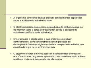  A ergonomia tem como objetivo produzir conhecimentos específicos
sobre a atividade do trabalho humano.
 O objetivo desejado no processo de produção de conhecimentos é o
de informar sobre a carga do trabalhador, sendo a atividade do
trabalho específica a cada trabalhador.
 Em ergonomia o objeto sobre o qual pretende-se produzir
conhecimentos, deve ser construido por um processo de
decomposição/ recomposição da atividade complexa do trabalho, que
é analisada e que deve ser transformada.
 O objetivo é ocultar o mínimo possível a complexidade do trabalho
real. Quanto mais ergonomia aprofunda o seu questionamento sobre a
realidade, mais ela é interpelada por ela mesma
 