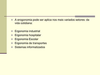  A erogonomia pode ser aplica nos mais variados setores: da
vida cotidiana:
 Ergonomia industrial
 Ergonomia hospitalar
 Ergonomia Escolar
 Ergonomia de transportes
 Sistemas informatizados
 