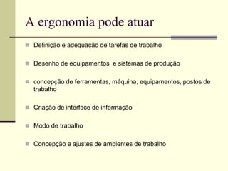 A ergonomia pode atuar
 Definição e adequação de tarefas de trabalho
 Desenho de equipamentos e sistemas de produção
 concepção de ferramentas, máquina, equipamentos, postos de
trabalho
 Criação de interface de informação
 Modo de trabalho
 Concepção e ajustes de ambientes de trabalho
 