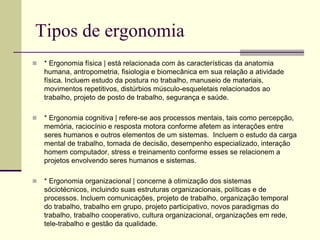 Tipos de ergonomia
 * Ergonomia física | está relacionada com às características da anatomia
humana, antropometria, fisiologia e biomecânica em sua relação a atividade
física. Incluem estudo da postura no trabalho, manuseio de materiais,
movimentos repetitivos, distúrbios músculo-esqueletais relacionados ao
trabalho, projeto de posto de trabalho, segurança e saúde.
 * Ergonomia cognitiva | refere-se aos processos mentais, tais como percepção,
memória, raciocínio e resposta motora conforme afetem as interações entre
seres humanos e outros elementos de um sistemas. Incluem o estudo da carga
mental de trabalho, tomada de decisão, desempenho especializado, interação
homem computador, stress e treinamento conforme esses se relacionem a
projetos envolvendo seres humanos e sistemas.
 * Ergonomia organizacional | concerne à otimização dos sistemas
sóciotécnicos, incluindo suas estruturas organizacionais, políticas e de
processos. Incluem comunicações, projeto de trabalho, organização temporal
do trabalho, trabalho em grupo, projeto participativo, novos paradigmas do
trabalho, trabalho cooperativo, cultura organizacional, organizações em rede,
tele-trabalho e gestão da qualidade.
 