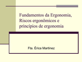 Fundamentos da Ergonomia,
Riscos ergonômicos e
princípios de ergonomia
Fta. Érica Martinez
 