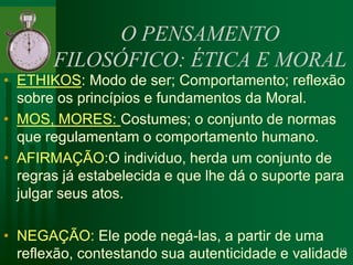 O PENSAMENTO FILOSÓFICO: ÉTICA E MORALETHIKOS: Modo de ser; Comportamento; reflexão sobre os princípios e fundamentos da Moral.MOS, MORES: Costumes; o conjunto de normas que regulamentam o comportamento humano.AFIRMAÇÃO:O individuo, herda um conjunto de regras já estabelecida e que lhe dá o suporte para julgar seus atos.NEGAÇÃO: Ele pode negá-las, a partir de uma reflexão, contestando sua autenticidade e validade10