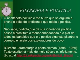 FILOSOFIA E POLÍTICAO analfabeto político é tão burro que se orgulha e enche o peito de ar dizendo que odeia a política.Não sabe, o idiota,que da sua ignorância política nasce a prostituta,o menor abandonado,e o pior de todos os bandidos que é o político vigarista,pilantra, o corrupto e lacaio dos exploradores do povo.B.Brecht - dramaturgo e poeta alemão (1898 – 1956)Texto escrito há mais de meio século e, infelizmente, tão atual.http://pt.wikipedia.org/wiki/Bertolt_Brecht17