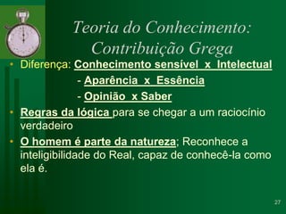 Teoria do Conhecimento: Contribuição GregaDiferença: Conhecimento sensível  x  Intelectual                      - Aparência  x  Essência                      - Opinião  x SaberRegras da lógica para se chegar a um raciocínio verdadeiroO homem é parte da natureza; Reconhece a inteligibilidade do Real, capaz de conhecê-la como ela é.27