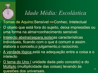 Idade Média: EscolásticaTomas de Aquino:Sensível     Conhec. IntelectualO objeto que está fora do sujeito, deixa impressões ou uma forma na alma=conhecimento sensível. Intelecto abstrai(separa,isola)as características individuais, ficando com o que é comum e assim elabora o conceito,o julgamento,o raciocínio.A verdade lógica está na adequação entre a coisa e o intelectoO tema do Uno ( unidade dada pelo conceito) e do Múltiplo (multiplicidade das coisas) levando às questões dos universais.31