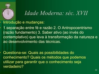 Idade Moderna: séc. XVIIIntrodução e mudanças:1.separação entre fé e razão 2. O Antropocentrismo (razão fundamento) 3. Saber ativo (ao invés do contemplativo) que leva à transformação da natureza e ao desenvolvimento das técnicas.Questiona-se: Quais as possibilidades do conhecimento? Quais os métodos que podemos utilizar para garantir que o conhecimento seja verdadeiro?  32