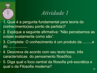 Atividade 1 1. Qual é a pergunta fundamental para teoria do conhecimento(seu ponto de partida)?2. Explique a seguinte afirmativa: “Não percebemos as coisas exatamente como são”.3. Complete: O conhecimento é um produto da .........e do ..................4. Descreva de acordo com seu texto base, três características  do pensamento filosófico.5. Diga qual o foco central da filosofia pré-socrática e qual o da Filosofia moderna?  46