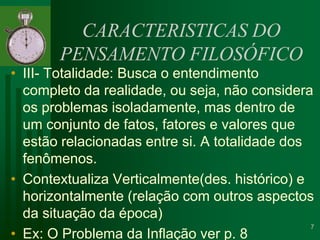 CARACTERISTICAS DO PENSAMENTO FILOSÓFICOIII- Totalidade: Busca o entendimento completo da realidade, ou seja, não considera os problemas isoladamente, mas dentro de um conjunto de fatos, fatores e valores que estão relacionadas entre si. A totalidade dos fenômenos.Contextualiza Verticalmente(des. histórico) e horizontalmente (relação com outros aspectos da situação da época)Ex: O Problema da Inflação ver p. 87