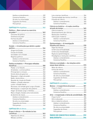 Análise e entendimento................................... 339
Conversa filosófica........................................... 339
De olho na universidade.................................. 340
Sugestões de filmes......................................... 340
Para pensar...................................................... 341
Capítulo 19 A política..................................... 342
Política — Bem comum ou exercício
do poder?....................................................... 343
Conceitos de política............................................ 343
Fenômeno do poder............................................. 344
Formas de poder.................................................. 344
Análise e entendimento................................... 345
Conversa filosófica........................................... 345
Estado — A instituição que detém o poder
político............................................................ 346
Origem do Estado................................................. 346
Função do Estado................................................. 346
Sociedade civil e Estado....................................... 347
Regimes políticos................................................. 347
Análise e entendimento................................... 350
Conversa filosófica........................................... 350
Política na história — Principais reflexões
filosóficas............................................................. 350
Platão: o rei-filósofo............................................. 350
Aristóteles: o animal político............................... 351
Príncipe bom e virtuoso....................................... 352
Direito divino de governar.................................... 352
Maquiavel: a lógica do poder............................... 352
Bodin: direito divino.............................................. 353
Questão da criação do Estado.............................. 354
Hobbes: o Estado soberano................................. 354
Locke: o Estado liberal......................................... 355
Rousseau: da vontade geral surge o Estado........ 356
Montesquieu: a separação dos poderes.............. 356
Hegel: do Estado surge o indivíduo...................... 357
Marx e Engels: Estado como instrumento
do domínio de classe............................................ 357
Análise e entendimento................................... 359
Conversa filosófica........................................... 359
De olho na universidade.................................. 359
Sugestões de filmes......................................... 360
Para pensar...................................................... 360
Capítulo 20 A ciência..................................... 362
O que é ciência — Do método às leis
científicas....................................................... 363
Objetivos da ciência.............................................. 363
Método científico.................................................. 363
Leis e teorias científicas...................................... 364
Transitoriedade das teorias científicas................ 364
Filosofia da ciência............................................... 365
Análise e entendimento................................... 365
Conversa filosófica........................................... 365
Ciência na história — A razão científica
através do tempo............................................ 365
Ciência moderna.................................................. 365
Desenvolvimento das ciências............................. 366
Revoluções científicas.......................................... 367
Ciência pós-moderna........................................... 368
Análise e entendimento................................... 369
Conversa filosófica........................................... 369
Epistemologia — A investigação
filosófica da ciência........................................ 370
Papel da indução.................................................. 370
Critério da verificabilidade................................... 370
Critério da refutabilidade..................................... 370
Rupturas epistemológicas................................... 371
Paradigmas e revoluções científicas................... 371
Análise e entendimento................................... 372
Conversa filosófica........................................... 373
Ciência e sociedade — As relações entre
essas duas esferas......................................... 373
Mitos da ciência.................................................... 373
Crítica da ciência.................................................. 375
Análise e entendimento................................... 376
Conversa filosófica........................................... 377
De olho na universidade.................................. 377
Sugestões de filmes......................................... 377
Para pensar...................................................... 377
Capítulo 21 A estética.................................... 380
Beleza — A experiência do prazer................. 381
O que é o belo?..................................................... 381
Análise e entendimento................................... 383
Conversa filosófica........................................... 383
Arte — A expressão criativa da sensibilidade.. 384
O que é arte?........................................................ 384
Arte e educação.................................................... 387
Arte e indústria cultural....................................... 387
Análise e entendimento................................... 388
Conversa filosófica........................................... 389
De olho na universidade.................................. 389
Sugestões de filmes......................................... 389
Para pensar...................................................... 390
Índice de conceitos e nomes.............. 392
bibliografia........................................... 396
FILOVU-001-009-iniciais.indd 9 15/05/13 11:07
 