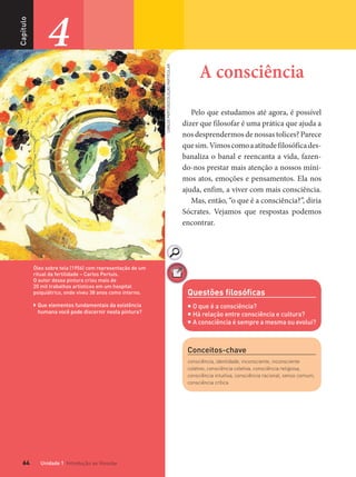 Unidade 1 Introdução ao ﬁlosofar64
Capítulo
4
Conceitos-chave
consciência, identidade, inconsciente, inconsciente
coletivo, consciência coletiva, consciência religiosa,
consciência intuitiva, consciência racional, senso comum,
consciência crítica
Óleo sobre tela (1956) com representação de um
ritual da fertilidade – Carlos Pertuis.
O autor dessa pintura criou mais de
20 mil trabalhos artísticos em um hospital
psiquiátrico, onde viveu 38 anos como interno.
 Que elementos fundamentais da existência
humana você pode discernir nesta pintura?
Questões ﬁlosóﬁcas
 O que é a consciência?
 Há relação entre consciência e cultura?
 A consciência é sempre a mesma ou evolui?
A consciência
Pelo que estudamos até agora, é possível
dizer que filosofar é uma prática que ajuda a
nos desprendermos de nossas tolices? Parece
quesim.Vimoscomoaatitudefilosóficades-
banaliza o banal e reencanta a vida, fazen-
do-nos prestar mais atenção a nossos míni-
mos atos, emoções e pensamentos. Ela nos
ajuda, enfim, a viver com mais consciência.
Mas, então, “o que é a consciência?”, diria
Sócrates. Vejamos que respostas podemos
encontrar.
CARLOSPERTUIS/COLEÇÃOPARTICULAR
FILOVU-064-085-U1-cap4.indd 64 29/05/13 17:42
 