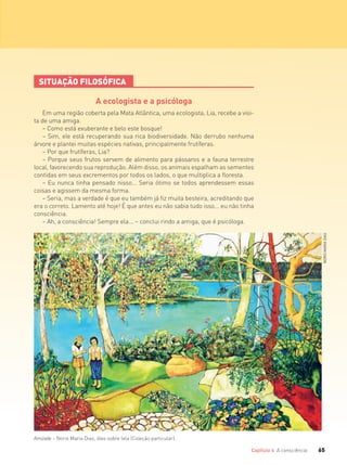 65Capítulo 4 A consciência 65Capítulo 4 A consciência
SITUAÇÃO FILOSÓFICA
A ecologista e a psicóloga
Em uma região coberta pela Mata Atlântica, uma ecologista, Lia, recebe a visi-
ta de uma amiga.
– Como está exuberante e belo este bosque!
– Sim, ele está recuperando sua rica biodiversidade. Não derrubo nenhuma
árvore e plantei muitas espécies nativas, principalmente frutíferas.
– Por que frutíferas, Lia?
– Porque seus frutos servem de alimento para pássaros e a fauna terrestre
local, favorecendo sua reprodução. Além disso, os animais espalham as sementes
contidas em seus excrementos por todos os lados, o que multiplica a floresta.
– Eu nunca tinha pensado nisso... Seria ótimo se todos aprendessem essas
coisas e agissem da mesma forma.
– Seria, mas a verdade é que eu também já fiz muita besteira, acreditando que
era o correto. Lamento até hoje! É que antes eu não sabia tudo isso... eu não tinha
consciência.
– Ah, a consciência! Sempre ela... – conclui rindo a amiga, que é psicóloga.
NORISMARIADIAS
Amizade – Noris Maria Dias, óleo sobre tela (Coleção particular).
FILOVU-064-085-U1-cap4.indd 65 15/05/13 11:17
 