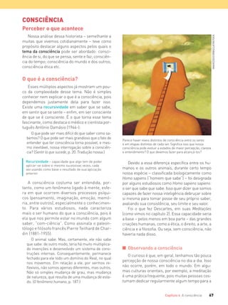 67Capítulo 4 A consciência
CONSCIÊNCIA
Perceber o que acontece
Nossa análise dessa historieta – semelhante a
muitas que vivemos cotidianamente – teve como
propósito destacar alguns aspectos pelos quais o
tema da consciência pode ser abordado: consci-
ência de si, do que se pensa, sente e faz; consciên-
cia do tempo; consciência do mundo e dos outros;
consciência ética etc.
O que é a consciência?
Esses múltiplos aspectos já mostram um pou-
co da complexidade desse tema. Não é simples
conhecer nem explicar o que é a consciência, pois
dependemos justamente dela para fazer isso.
Existe uma recursividade em saber que se sabe,
em sentir que se sente – enfim, em ser consciente
de que se é consciente. É o que torna esse tema
fascinante, como destaca o médico e cientista por-
tuguês António Damásio (1944-):
O que pode ser mais difícil do que saber como sa-
bemos? O que pode ser mais grandioso que o fato de
entender que ter consciência torna possível, e mes-
mo inevitável, nossa interrogação sobre a consciên-
cia? (Sentir lo que sucede, p. 20. Tradução nossa.)
Recursividade – capacidade que algo tem de poder
aplicar-se sobre si mesmo sucessivas vezes, cada
vez usando como base o resultado de sua aplicação
anterior.
A consciência costuma ser entendida, por-
tanto, como um fenômeno ligado à mente, esfe-
ra em que ocorrem diversos processos psíqui-
cos (pensamento, imaginação, emoção, memó-
ria, entre outros), especialmente o conhecimen-
to. Para vários estudiosos, nada caracteriza
mais o ser humano do que a consciência, pois é
ela que nos permite estar no mundo com algum
saber, “com-ciência”. Como assinala o paleon-
tólogo e filósofo francês Pierre Teilhard de Char-
din (1881-1955):
O animal sabe. Mas, certamente, ele não sabe
que sabe: de outro modo, teria há muito multiplica-
do invenções e desenvolvido um sistema de cons-
truções internas. Consequentemente, permanece
fechado para ele todo um domínio do Real, no qual
nos movemos. Em relação a ele, por sermos re-
ﬂexivos, não somos apenas diferentes, mas outros.
Não só simples mudança de grau, mas mudança
de natureza, que resulta de uma mudança de esta-
do. (O fenômeno humano, p. 187.)
Devido a essa diferença específica entre os hu-
manos e os outros animais, durante certo tempo
nossa espécie – classificada biologicamente como
Homo sapiens (“homem que sabe”) – foi designada
por alguns estudiosos como Homo sapiens sapiens:
o ser que sabe que sabe. Isso quer dizer que somos
capazes de fazer nossa inteligência debruçar sobre
si mesma para tomar posse de seu próprio saber,
avaliando sua consistência, seu limite e seu valor.
Foi o que fez Descartes, em suas Meditações
(como vimos no capítulo 2). Essa capacidade seria
a base – pelos menos em boa parte – das grandes
criações humanas, como a ética, o direito, a arte, a
ciência e a filosofia. Ou seja, sem consciência, não
haveria nada disso.
I Observando a consciência
O curioso é que, em geral, tenhamos tão pouca
percepção de nossa consciência no dia a dia. Isso
não ocorre, porém, em todo o mundo. Em algu-
mas culturas orientais, por exemplo, a meditação
é uma prática frequente, pois muitas pessoas cos-
tumam dedicar regularmente algum tempo para a
Parece haver níveis distintos de consciência entre os seres
e em etapas distintas de cada ser. Significa isso que nossa
consciência pode evoluir a estados de maior percepção, clareza
e entendimento? O que devemos fazer para alcançá-los?
IMAGEZOO/CORBIS/LATINSTOCK
FILOVU-064-085-U1-cap4.indd 67 15/05/13 11:17
 