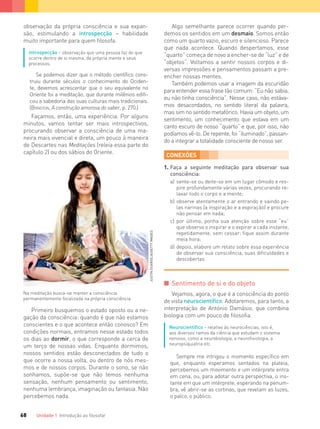 Unidade 1 Introdução ao ﬁlosofar68
Na meditação busca-se manter a consciência
permanentemente focalizada na própria consciência.
observação da própria consciência e sua expan-
são, estimulando a introspecção – habilidade
muito importante para quem filosofa.
Introspecção – observação que uma pessoa faz do que
ocorre dentro de si mesma, da própria mente e seus
processos.
Se podemos dizer que o método cientíﬁco cons-
truiu durante séculos o conhecimento do Ociden-
te, devemos acrescentar que o seu equivalente no
Oriente foi a meditação, que durante milênios ediﬁ-
cou a sabedoria das suas culturas mais tradicionais.
(BYINGTON, A construção amorosa do saber, p. 270.)
Façamos, então, uma experiência. Por alguns
minutos, vamos tentar ser mais introspectivos,
procurando observar a consciência de uma ma-
neira mais vivencial e direta, um pouco à maneira
de Descartes nas Meditações (releia essa parte do
capítulo 2) ou dos sábios do Oriente.
Algo semelhante parece ocorrer quando per-
demos os sentidos em um desmaio. Somos então
como um quarto vazio, escuro e silencioso. Parece
que nada acontece. Quando despertamos, esse
“quarto” começa de novo a encher-se de “luz” e de
“objetos”. Voltamos a sentir nossos corpos e di-
versas impressões e pensamentos passam a pre-
encher nossas mentes.
Também podemos usar a imagem da escuridão
para entender essa frase tão comum: “Eu não sabia,
eu não tinha consciência”. Nesse caso, não estáva-
mos desacordados, no sentido literal da palavra,
mas sim no sentido metafórico. Havia um objeto, um
sentimento, um conhecimento que estava em um
canto escuro de nosso “quarto” e que, por isso, não
podíamos vê-lo. De repente, foi “iluminado”, passan-
do a integrar a totalidade consciente de nosso ser.
CONEXÕES
1. Faça a seguinte meditação para observar sua
consciência:
a) sente-se ou deite-se em um lugar cômodo e res-
pire profundamente várias vezes, procurando re-
laxar todo o corpo e a mente;
b) observe atentamente o ar entrando e saindo pe-
las narinas (a inspiração e a expiração) e procure
não pensar em nada;
c) por último, ponha sua atenção sobre esse “eu”
que observa o inspirar e o expirar a cada instante,
repetidamente, sem cessar; ﬁque assim durante
meia hora;
d) depois, elabore um relato sobre essa experiência
de observar sua consciência, suas diﬁculdades e
descobertas.
I Sentimento de si e do objeto
Vejamos, agora, o que é a consciência do ponto
de vista neurocientífico. Adotaremos, para tanto, a
interpretação de António Damásio, que combina
biologia com um pouco de filosofia.
Neurocientíﬁco – relativo às neurociências, isto é,
aos diversos ramos da ciência que estudam o sistema
nervoso, como a neurobiologia, a neuroﬁsiologia, a
neuropsiquiatria etc.
Sempre me intrigou o momento especíﬁco em
que, enquanto esperamos sentados na plateia,
percebemos um movimento e um intérprete entra
em cena, ou, para adotar outra perspectiva, o ins-
tante em que um intérprete, esperando na penum-
bra, vê abrir-se as cortinas, que revelam as luzes,
o palco, o público.
Primeiro busquemos o estado oposto ou a ne-
gação da consciência: quando é que não estamos
conscientes e o que acontece então conosco? Em
condições normais, entramos nesse estado todos
os dias ao dormir, o que corresponde a cerca de
um terço de nossas vidas. Enquanto dormimos,
nossos sentidos estão desconectados de tudo o
que ocorre a nossa volta, ou dentro de nós mes-
mos e de nossos corpos. Durante o sono, se não
sonhamos, supõe-se que não temos nenhuma
sensação, nenhum pensamento ou sentimento,
nenhuma lembrança, imaginação ou fantasia. Não
percebemos nada.
JUSTINGUARIGLIA/GETTYIMAGES
FILOVU-064-085-U1-cap4.indd 68 15/05/13 11:17
 