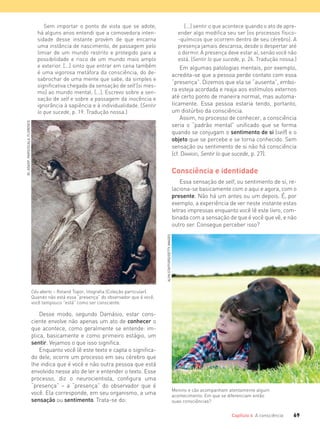 69Capítulo 4 A consciência
Sem importar o ponto de vista que se adote,
há alguns anos entendi que a comovedora inten-
sidade desse instante provém de que encarna
uma instância de nascimento, de passagem pelo
limiar de um mundo restrito e protegido para a
possibilidade e risco de um mundo mais amplo
e exterior. [...] sinto que entrar em cena também
é uma vigorosa metáfora da consciência, do de-
sabrochar de uma mente que sabe, da simples e
signiﬁcativa chegada da sensação de self [si mes-
mo] ao mundo mental. [...]. Escrevo sobre a sen-
sação de self e sobre a passagem da inocência e
ignorância à sapiência e à individualidade. (Sentir
lo que sucede, p. 19. Tradução nossa.)
[...] sentir o que acontece quando o ato de apre-
ender algo modiﬁca seu ser [os processos físico-
-químicos que ocorrem dentro de seu cérebro]. A
presença jamais descansa, desde o despertar até
o dormir. A presença deve estar aí, senão você não
está. (Sentir lo que sucede, p. 26. Tradução nossa.)
Em algumas patologias mentais, por exemplo,
acredita-se que a pessoa perde contato com essa
“presença”. Dizemos que ela se “ausenta”, embo-
ra esteja acordada e reaja aos estímulos externos
até certo ponto de maneira normal, mas automa-
ticamente. Essa pessoa estaria tendo, portanto,
um distúrbio da consciência.
Assim, no processo de conhecer, a consciência
seria o “padrão mental” unificado que se forma
quando se conjugam o sentimento de si (self) e o
objeto que se percebe e se torna conhecido. Sem
sensação ou sentimento de si não há consciência
(cf. DAMÁSIO, Sentir lo que sucede, p. 27).
Consciência e identidade
Essa sensação de self, ou sentimento de si, re-
laciona-se basicamente com o aqui e agora, com o
presente. Não há um antes ou um depois. É, por
exemplo, a experiência de ver neste instante estas
letras impressas enquanto você lê este livro, com-
binada com a sensação de que é você que vê, e não
outro ser. Consegue perceber isso?
Céu aberto – Roland Topor, litografia (Coleção particular).
Quando não está essa “presença” do observador que é você,
você tampouco “está” como ser consciente.
Menino e cão acompanham atentamente algum
acontecimento. Em que se diferenciam então
suas consciências?
Desse modo, segundo Damásio, estar cons-
ciente envolve não apenas um ato de conhecer o
que acontece, como geralmente se entende: im-
plica, basicamente e como primeiro estágio, um
sentir. Vejamos o que isso significa.
Enquanto você lê este texto e capta o significa-
do dele, ocorre um processo em seu cérebro que
lhe indica que é você e não outra pessoa que está
envolvido nesse ato de ler e entender o texto. Esse
processo, diz o neurocientista, configura uma
“presença” – a “presença” do observador que é
você. Ela corresponde, em seu organismo, a uma
sensação ou sentimento. Trata-se do:
BI,ADAGP,PARIS/SCALA,FLORENCE
ALYNSTAFFORD/GETTYIMAGES
FILOVU-064-085-U1-cap4.indd 69 15/05/13 11:17
 