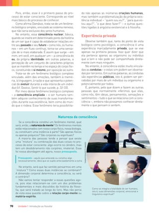 Unidade 1 Introdução ao ﬁlosofar70
Pois, então, esse é o primeiro passo do pro-
cesso de estar consciente. Corresponde ao nível
mais básico do processo de conhecer.
Como afirma Damásio, trata-se de um fenôme-
no biológico simples, vinculado ao sistema nervoso,
que não seria exclusivo dos seres humanos.
No entanto, essa consciência nuclear, básica,
quando se insere em determinado ponto da história
de um ser que é capaz de estabelecer relações en-
tre seu passado e seu futuro – como nós, os huma-
nos – em um fluxo contínuo, torna-se uma sensa-
ção de si mais elaborada. É assim que surge – em
mim, em você, em qualquer um – a consciência do
eu, da própria identidade: em outras palavras, a
percepção de um conjunto de caracteres próprios
que se mantêm no tempo e no espaço do corpo físi-
co, constituindo o si mesmo, por oposição ao outro.
Trata-se de um fenômeno biológico complexo
vinculado, além das emoções, também à memó-
ria, à linguagem, à razão e que apresenta o poten-
cial de evoluir durante a vida inteira de um indiví-
duo (cf. DAMÁSIO, Sentir lo que sucede, p. 32-33).
Por meio desse fenômeno biológico complexo
– a consciência ampliada – o ser humano tam-
bém adquire conhecimento de suas transforma-
ções durante sua existência, bem como do mun-
do que o rodeia. Esse fenômeno teria possibilita-
do não apenas as inúmeras criações humanas,
mas também a problematização da própria exis-
tência individual – “quem sou eu?”, “para que es-
tou aqui?”, “o que devo fazer?” – e outras ques-
tões ligadas à angústia existencial e à filosofia.
Experiência privada
Observe também que, tanto do ponto de vista
biológico como psicológico, a consciência é uma
experiência marcadamente privada, que se vive
apenas na primeira pessoa. Isso quer dizer que
ela pertence apenas ao organismo ou indivíduo
que a tem e não pode ser compartilhada direta-
mente com mais ninguém.
No entanto, à consciência estão muito vincula-
das as condutas – e estas sim podem ser observa-
das por terceiros. Em outras palavras, as condutas
são experiências públicas, isto é, podem ser per-
cebidas por mais de um indivíduo ou organismo e
potencialmente por todos.
É, portanto, pelo que dizem e fazem as outras
pessoas que normalmente inferimos que elas,
como nós, têm ideias, pensamentos, sensações e
sentimentos – tudo o que se relaciona com a cons-
ciência –, embora não possamos conhecer direta-
mente o que pensam e sentem.
Natureza da consciência
Se a consciência constitui um fenômeno mental, qual
será, então, a natureza da mente? Os fenômenos mentais
estão relacionados com nosso corpo físico, nossa biologia,
ou constituem uma instância à parte? São apenas físicos
ou apenas psíquicos? São corporais ou espirituais?
A maioria das pessoas tende a pensar que existe
uma “mistura” ou combinação das duas coisas no pro-
cesso de estar consciente: algo ocorre no cérebro, mas
tem um desdobramento não corpóreo, imaterial. Essa
foi nossa abordagem até agora, nosso pressuposto.
Pressuposto – aquilo que antecede ou constitui algo
necessariamente; ideia que se supõe antecipadamente a outra.
No entanto, será que faz sentido pensarmos em uma
“mistura”? Como essas duas instâncias se combinam?
A dimensão corporal determina a consciência, ou será
o contrário?
Não vamos tentar responder a essas questões ago-
ra, pois elas relacionam-se com um dos problemas
fundamentais e mais discutidos da história da ﬁloso-
ﬁa, que será tratado ao longo do livro. Mas não perca
de vista essa questão sobre a relação corpo-mente ou
matéria-espírito.
Como se integra a totalidade do ser humano,
isto é, suas dimensões corporal, emocional e
linguístico-espiritual?
THINKSTOCK/GETTYIMAGES
FILOVU-064-085-U1-cap4.indd 70 15/05/13 11:17
 