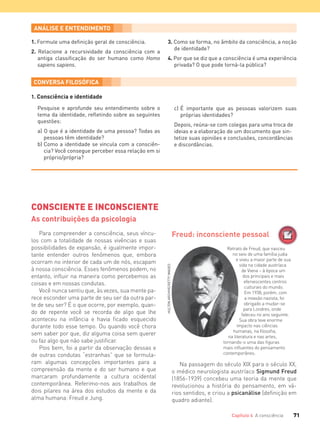 71Capítulo 4 A consciência
1. Formule uma deﬁnição geral de consciência.
2. Relacione a recursividade da consciência com a
antiga classiﬁcação do ser humano como Homo
sapiens sapiens.
3. Como se forma, no âmbito da consciência, a noção
de identidade?
4. Por que se diz que a consciência é uma experiência
privada? O que pode torná-la pública?
1. Consciência e identidade
Pesquise e aprofunde seu entendimento sobre o
tema da identidade, reﬂetindo sobre as seguintes
questões:
a) O que é a identidade de uma pessoa? Todas as
pessoas têm identidade?
b) Como a identidade se vincula com a consciên-
cia? Você consegue perceber essa relação em si
próprio/própria?
c) É importante que as pessoas valorizem suas
próprias identidades?
Depois, reúna-se com colegas para uma troca de
ideias e a elaboração de um documento que sin-
tetize suas opiniões e conclusões, concordâncias
e discordâncias.
CONSCIENTE E INCONSCIENTE
As contribuições da psicologia
Freud: inconsciente pessoal
Retrato de Freud, que nasceu
no seio de uma família judia
e viveu a maior parte de sua
vida na cidade austríaca
de Viena – à época um
dos principais e mais
efervescentes centros
culturais do mundo.
Em 1938, porém, com
a invasão nazista, foi
obrigado a mudar-se
para Londres, onde
faleceu no ano seguinte.
Sua obra teve enorme
impacto nas ciências
humanas, na filosofia,
na literatura e nas artes,
tornando-o uma das figuras
mais influentes do pensamento
contemporâneo.
Para compreender a consciência, seus víncu-
los com a totalidade de nossas vivências e suas
possibilidades de expansão, é igualmente impor-
tante entender outros fenômenos que, embora
ocorram no interior de cada um de nós, escapam
à nossa consciência. Esses fenômenos podem, no
entanto, influir na maneira como percebemos as
coisas e em nossas condutas.
Você nunca sentiu que, às vezes, sua mente pa-
rece esconder uma parte de seu ser da outra par-
te de seu ser? É o que ocorre, por exemplo, quan-
do de repente você se recorda de algo que lhe
aconteceu na infância e havia ficado esquecido
durante todo esse tempo. Ou quando você chora
sem saber por que, diz alguma coisa sem querer
ou faz algo que não sabe justificar.
Pois bem, foi a partir da observação dessas e
de outras condutas “estranhas” que se formula-
ram algumas concepções importantes para a
compreensão da mente e do ser humano e que
marcaram profundamente a cultura ocidental
contemporânea. Referimo-nos aos trabalhos de
dois pilares na área dos estudos da mente e da
alma humana: Freud e Jung.
Na passagem do século XIX para o século XX,
o médico neurologista austríaco Sigmund Freud
(1856-1939) concebeu uma teoria da mente que
revolucionou a história do pensamento, em vá-
rios sentidos, e criou a psicanálise (definição em
quadro adiante).
HULTONARCHIVE/GETTYIMAGES
FILOVU-064-085-U1-cap4.indd 71 28/05/13 09:25
 