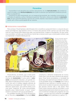 Unidade 1 Introdução ao ﬁlosofar72
Psicanálise
A psicanálise é uma disciplina que consiste, basicamente, de uma teoria da mente e da conduta hu-
mana vinculada a uma técnica terapêutica para ajudar as pessoas que apresentam problemas psicoló-
gicos ou psiquiátricos.
Caracteriza-se pela interpretação, por um terapeuta (psicanalista), dos conteúdos inconscientes en-
contrados em palavras, sonhos e fantasias do paciente. Para tanto, utiliza-se do método de associação
livre, em que o paciente expressa o que lhe vier à mente, falando e associando as palavras e ideias livre-
mente, sem crítica ou preocupação de ser coerente.
I Inconsciente e sexualidade
Para começar, Freud rejeitava a identificação entre consciência e psiquismo (isto é, o conjunto dos pro-
cessos psicológicos), algo bastante comum. A maioria das pessoas tende a pensar que não existe nada
mais em suas mentes além daquilo que sabe, seus pensamentos, imagens e recordações. Ou seja, tende-
mos a acreditar, no fundo, que consciência e mente são a mesma coisa e que a mente pode conhecer tudo
se empreender o trabalho devido para tal.
Freud afirmou, no entanto, que a maior parte
de nossas vidas psíquicas é dominada pelo que
chamou de inconsciente. A outra parte, o cons-
ciente, seria bastante reduzida e, em grande me-
dida, determinada pela primeira. Assim, o incons-
ciente não seria a simples negação abstrata da
consciência, uma espécie de “nada” (como na me-
táfora do “quarto vazio”, que usamos antes), e sim
uma parte integrante de nossa personalidade,
bastante ativa e determinante, na qual “coisas”
existem e acontecem sem que as percebamos.
As novidades lançadas por Freud não pararam
por aí. Para ele, a sexualidade (a chamada libido)
constituiria o elemento fundamental do incons-
ciente, bem como de toda a dinâmica da vida psí-
quica. Essa teoria escandalizou a sociedade de
seu tempo, principalmente por enfatizar a existên-
cia de atividade sexual nas crianças, bem como a
importância que vivências e traumas sexuais in-
fantis teriam na determinação do comportamento
das pessoas durante toda a vida adulta. Para
Freud, esses traumas estariam vinculados a uma
etapa do desenvolvimento infantil em que as crian-
ças se sentiriam atraídas pelo progenitor de sexo
oposto – conceito que ficou conhecido como com-
plexo de Édipo (será trabalhado no capítulo 11).
CARLOSPERTIUS/COLEÇÃOPARTICULAR
Homem tentando capturar
serpentes em um cesto –
Carlos Pertuis, óleo sobre
papel. Freud observou que
o inconsciente se manifesta
em nossas vidas de forma
simbólica, como ocorre nos
sonhos e na arte. O símbolo
principal dessa imagem, por
exemplo, é a serpente. Na
linguagem psicológica, esse
réptil remete a processos
inconscientes de mudanças
ou de situações inesperadas
e assustadoras – geradoras
de angústia. Como analisou
a psiquiatra brasileira Nise
da Silveira (1905-1999), o
indivíduo da pintura parece
estar conseguindo domar
algumas das serpentes
que o ameaçavam (elas
se dirigem para dentro do
cesto), mas ainda há uma
que se lança como uma
flecha sobre ele.
FILOVU-064-085-U1-cap4.indd 72 15/05/13 11:17
 