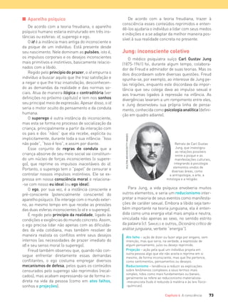 73Capítulo 4 A consciência
De acordo com a teoria freudiana, trazer à
consciência esses conteúdos reprimidos e enten-
dê-los ajudaria o indivíduo a lidar com seus medos
e inibições e a se adaptar da melhor maneira pos-
sível à sua realidade concreta no presente.
Jung: inconsciente coletivo
O médico psiquiatra suíço Carl Gustav Jung
(1875-1961) foi, durante algum tempo, colabora-
dor de Freud e admirador de suas teorias. Mas os
dois discordavam sobre diversas questões. Freud
opunha-se, por exemplo, ao interesse de Jung pe-
las religiões, enquanto este discordava da impor-
tância que seu colega dava ao impulso sexual e
aos traumas ligados à repressão na infância. As
divergências levaram a um rompimento entre eles,
e Jung desenvolveu sua própria linha de pensa-
mento, conhecida como psicologia analítica (defini-
ção em quadro adiante).
I Aparelho psíquico
De acordo com a teoria freudiana, o aparelho
psíquico humano estaria estruturado em três ins-
tâncias ou esferas: id, superego e ego.
O id é a instância mais antiga do inconsciente e
da psique de um indivíduo. Está presente desde
seu nascimento. Nele dominam as pulsões, isto é,
os impulsos corporais e os desejos inconscientes
mais primitivos e instintivos, basicamente relacio-
nados com a libido.
Regido pelo princípio do prazer, o id empurra o
indivíduo a buscar aquilo que lhe traz satisfação e
a negar o que lhe traz insatisfação, desconhecen-
do as demandas da realidade e das normas so-
ciais. Atua de maneira ilógica e contraditória (ver
definições no próximo capítulo) e tem nos sonhos
seu principal meio de expressão. Apesar disso, o id
seria o motor oculto do pensamento e da conduta
humana.
O superego é outra instância do inconsciente,
mas esta se forma no processo de socialização da
criança, principalmente a partir da interação com
os pais e dos “nãos” que ela recebe, explícita ou
implicitamente, durante toda a sua infância: “Isso
não pode”, “Isso é feio”, e assim por diante.
Esse conjunto de regras de conduta que a
criança absorve de seu meio social vai constituin-
do um núcleo de forças inconscientes (o supere-
go), que reprime os impulsos inaceitáveis do id.
Portanto, o superego tem o “papel” de censurar e
controlar nossos impulsos instintivos. Ele se ex-
pressa em nossa consciência moral e relaciona-
-se com nosso eu ideal (ou ego ideal).
O ego, por sua vez, é a instância consciente e
pré-consciente (potencialmente consciente) do
aparelho psíquico. Ele interage com o mundo exter-
no, ao mesmo tempo em que recebe as pressões
das duas esferas inconscientes (o id e o superego).
É regido pelo princípio da realidade, ligado às
condições e exigências do mundo concreto. Assim,
o ego precisa lidar não apenas com as dificulda-
des da vida cotidiana, mas também resolver de
maneira realista os conflitos entre seus desejos
internos (as necessidades de prazer imediato do
id) e seu senso moral (o superego).
Freud também observou que, quando não con-
segue enfrentar diretamente essas demandas
conflitantes, o ego costuma empregar diversos
mecanismos de defesa, pelos quais os conteúdos
censurados pelo superego são reprimidos (recal-
cados), mas acabam expressando-se de forma in-
direta na vida da pessoa (como em atos falhos,
sonhos e projeções).
Para Jung, a vida psíquica envolveria muitos
outros elementos, e seria um reducionismo inter-
pretar a maioria de seus eventos como manifesta-
ções de caráter sexual. Embora a libido seja tam-
bém importante na teoria junguiana, ela é enten-
dida como uma energia vital mais ampla e neutra,
vinculada não apenas ao sexo, no sentido estrito
da palavra (cf. SAMUELS e outros, Dicionário crítico de
análise junguiana, verbete “energia”).
Ato falho – ação de dizer ou fazer algo por engano, sem
intenção, mas que seria, na verdade, a expressão de
algum pensamento, juízo ou desejo reprimido.
Projeção – ação pela qual um indivíduo projeta em
outra pessoa algo que ele não aceita e reprime em si
mesmo, de forma inconsciente, mas que lhe pertence,
como sentimentos, pensamentos ou desejos.
Reducionismo – tendência a reduzir as explicações
sobre fenômenos complexos a seus termos mais
simples, tidos como mais fundamentais ou banais;
geralmente se refere ao reducionismo materialista-
-mecanicista (tudo é reduzido à matéria e às leis físico-
-químicas).
Retrato de Carl Gustav
Jung, que investigou
as relações possíveis
entre a psique e as
manifestações culturais,
integrando à psicologia
elementos vindos de
diversas áreas, como
a antropologia, a arte, a
mitologia e a religião.
HULTONARCHIVE/GETTYIMAGES
FILOVU-064-085-U1-cap4.indd 73 15/05/13 11:17
 