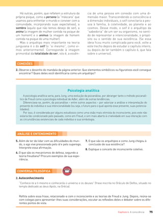 75Capítulo 4 A consciência
Há outras, porém, que refletem a estrutura da
própria psique, como a persona (a “máscara” que
usamos para enfrentar o mundo e conviver com a
comunidade, incorporando suas expectativas), a
sombra (aquilo que não temos desejo de ser), a
anima (a imagem de mulher contida na psique de
um homem) e o animus (a imagem de homem
contida na psique de uma mulher).
Mas o arquétipo mais importante na teoria
junguiana é o do self (o “si mesmo”, como vi-
mos anteriormente). Corresponde à imagem
primordial da totalidade do ser, isto é, a essên-
Psicologia analítica
A psicologia analítica seria, para Jung, uma evolução da psicanálise, por abranger tanto o método psicanalí-
tico de Freud como a psicologia individual de Adler, além de outras tendências.
Diferenciava-se, porém, da psicanálise – entre outros aspectos – por valorizar a análise e interpretação do
presente do indivíduo e sua intencionalidade (ou seja, o futuro para o qual aponta esse presente, suas potencia-
lidades).
Por isso, é considerada por alguns estudiosos como uma visão mais otimista do inconsciente, pois este não
estaria tão condicionado pelo passado, como em Freud, e sim mais aberto à criatividade em sua interação com
as circunstâncias existenciais de cada indivíduo e sua simbologia.
5. Além de ter de lidar com as diﬁculdades do mun-
do, o ego vive pressionado pelo id e pelo superego.
Interprete essa aﬁrmação.
6. O que são os mecanismos de defesa, segundo a
teoria freudiana? Procure exemplos de sua expe-
riência.
7. O que são os arquétipos e como Jung chegou à
conclusão de sua existência?
8. Explique o conceito de inconsciente coletivo.
2. Autoconhecimento
“Conhece-te a ti mesmo e conhecerás o universo e os deuses” (frase inscrita no Oráculo de Delfos, situado no
templo dedicado ao deus Apolo, na Grécia).
cia de uma pessoa em conexão com uma di-
mensão maior. Transcendendo a consciência e
a dimensão individuais, o self conectaria a pes-
soa à família, à coletividade, ao planeta e ao
cosmos. Desse modo, o self é o arquétipo da
“sabedoria” de um ser ou organismo, no senti-
do de representar a intencionalidade, o propó-
sito ou o sentido de sua existência. (Se essa
ideia ficou muito complicada para você, volte a
este trecho depois de estudar o capítulo inteiro,
ou depois de ler também o capítulo 6, que fala
sobre o universo).
CONEXÕES
2. Observe o desenho do mandala da página anterior. Que elementos simbólicos ou ﬁgurativos você consegue
encontrar? Quais deles você identiﬁcaria como um arquétipo?
Reﬂita sobre essa frase, relacionado-a com o inconsciente e as teorias de Freud e Jung. Depois, reúna-se
com colegas para apresentar-lhes suas considerações, escutar as reﬂexões deles e debater sobre os dife-
rentes pontos de vista.
FILOVU-064-085-U1-cap4.indd 75 15/05/13 11:18
 