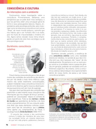 Unidade 1 Introdução ao ﬁlosofar76
Considerado um dos
pais da sociologia,
Durkheim (foto)
procurou entender
o que mantém a
unidade de uma
sociedade, concluindo
que as normas, as
crenças e os valores
comuns têm um
papel determinante
nesse sentido.
CONSCIÊNCIA E CULTURA
As interações com o ambiente
Continuemos nossa investigação sobre a
consciência. Primeiramente, adotamos uma
perspectiva que se pode dizer mais biológica, o
que nos permitiu obter uma concepção geral do
termo e seus pressupostos básicos. Depois, en-
veredamos pela psicologia profunda, para inves-
tigar como se relaciona a consciência com outras
“áreas” de nosso mundo psíquico, caminho que
nos indicou que o ser humano não é só razão,
pois há muito de irracionalidade e mistério em
nós. Agora vamos estudar nosso tema empre-
gando um ponto de vista mais sociológico ou de
uma psicologia social.
Durkheim: consciência
coletiva
Freud chamou nossa atenção para o fato de que
muitos dos conteúdos da consciência são absorvi-
dos por nós desde a mais tenra infância e que,
mesmo não sendo totalmente conscientizados,
acabam moldando nossa consciência moral (a no-
ção de como devemos agir) e nosso eu ideal (a pes-
soa que queremos ser), por meio do superego.
Isso quer dizer que boa parte dos conteúdos que
preenchem a cada instante nossa consciência são
informações que nos chegam de fora já “prontas”,
podendo ser “processadas” depois no contexto de
novas experiências. Trata-se das normas e visões
de mundo que aprendemos da família e do meio
social a que pertencemos. Em seu conjunto, pode-
mos dizer que esses elementos culturais consti-
tuem outro tipo de consciência, que é coletiva,
como aponta um contemporâneo de Freud, o
sociólogo francês Émile Durkheim (1858-1917):
O conjunto das crenças e dos sentimentos
comuns à média dos membros de uma mes-
ma sociedade forma um sistema determina-
do que tem vida própria; poderemos chamá-lo
consciência coletiva ou comum. Sem dúvida, ela
não tem por substrato um órgão único; é, por
deﬁnição, difusa em toda extensão da sociedade;
mas não deixa de ter caracteres especíﬁcos que
fazem dela uma realidade distinta. Com efeito,
é independente das condições particulares em
que os indivíduos estão colocados; eles passam,
ela permanece. É a mesma no norte e no sul,
nas grandes e pequenas cidades, nas diferentes
proﬁssões. Da mesma forma, não muda a cada
geração, mas, ao contrário, liga umas às outras
as gerações sucessivas. Portanto, é completa-
mente diversa das consciências particulares, se
bem que se realize somente entre indivíduos.
Ela é o tipo psíquico da sociedade, tipo que tem
suas propriedades, suas condições de existên-
cia, seu modo de desenvolvimento, tudo como os
tipos individuais, embora de uma outra maneira.
(Da divisão do trabalho social, p. 40.)
Durkheim concebe, portanto, a existência de
uma consciência coletiva como uma realidade
distinta do indivíduo, no sentido de que não é mi-
nha nem sua, não é pessoal, não “nasce” de nós
individualmente. Ela pertence a um ou outro gru-
po social ou à sociedade inteira e passa de gera-
ção em geração, podendo ser estudada como um
fenômeno específico. No entanto, como a consci-
ência coletiva é absorvida por nós e opera também
dentro de nossa mente, ela passa a ser nossa
consciência também.
A educação, como assinalou Durkheim, constitui parte
importante do sistema de transmissão e manutenção
da consciência coletiva em uma sociedade, pois nela
aprendemos a viver em conformidade com as normas
e valores sociais.
BETTMANN/CORBIS/LATINSTOCK
CATHERINELEDNER/GETTYIMAGES
FILOVU-064-085-U1-cap4.indd 76 15/05/13 11:18
 