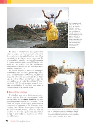 Unidade 1 Introdução ao ﬁlosofar78
No caso do cristianismo, essa perspectiva
religiosa teve de conviver historicamente com o
desenvolvimento da razão filosófica e científica
e adequar-se a esta em vários momentos. Os
longos debates travados entre os defensores da
fé e os da razão durante a Idade Média não con-
seguiram, no entanto, conciliar satisfatoria-
mente essas duas concepções (conforme estu-
daremos no capítulo 13).
No período seguinte, a discussão prosseguiu
entre os filósofos. Descartes, por exemplo, colo-
cava a ênfase na razão (conforme já estudamos),
enquanto o francês Blaise Pascal (1623-1662)
fazia o contraponto ao afirmar que “o coração
tem razões que a razão desconhece” (Pensa-
mentos, p. 107). Em outras palavras, existem ou-
tras possibilidades de conhecer das quais a
consciência racional não participa.
I Consciência intuitiva
A intuição é uma forma de tomar consciên-
cia que pode ser descrita como uma percepção
que se traduz em um saber imediato, ou seja,
que não passa por mediações racionais. Ocorre
como um insight (termo inglês que designa a
compreensão repentina de um problema ou si-
tuação). Desse modo, a intuição distingue-se
do conhecimento formal, refletido, que se
constrói por meio de argumentos. Seu melhor
campo de expressão são as atividades artísti-
cas e literárias.
Jovem realiza o retrato de um modelo em oficina de
arte. De maneira intuitiva, isto é, pela visão direta e
sem a necessidade de raciocínio, o artista percebe
as dimensões e proporções do rosto masculino à sua
frente e procura reproduzi-las no papel.
MOODBOARD/CORBIS/LATINSTOCK
Oferenda a Iemanjá,
a Rainha do Mar, em
praia de Salvador,
Bahia. O culto a
esse e outros orixás
(ou divindades) foi
trazido por africanos
escravizados a alguns
países da América
Latina. Cada orixá
está relacionado com
certos elementos e
forças da natureza
e determinadas
características
humanas.
RAULSPINASSE/DPA/CORBIS
FILOVU-064-085-U1-cap4.indd 78 15/05/13 11:18
 