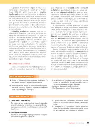 79Capítulo 4 A consciência
É possível falar em dois tipos de intuição: a
sensível e a intelectual. O filósofo grego Aristó-
teles (384-322 a.C.) referia-se à intuição
intelectual como o conhecimento imediato de
algo universalmente válido que, posteriormen-
te, seria demonstrado por meio de argumentos.
De fato, a história da ciência relata que muitas
das grandes descobertas científicas deram-se
primeiro como intuições e só depois foram com-
provadas experimentalmente e fundamentadas
em uma teoria.
A intuição sensível, por sua vez, seria um co-
nhecimento imediato restrito ao contexto das
experiências individuais, subjetivas. Ou seja, são
aquelas “leituras de mundo” guiadas pelo con-
junto de experiências de cada indivíduo e que,
dessa forma, só podem ser “decifradas” a partir
de suas vivências particulares. Por exemplo:
você nunca teve alguma sensação estranha ou
suspeita sobre algo, sem saber bem por que, e
depois descobriu que sua impressão estava cor-
reta? Muitas vezes basta apenas um pequeno
sinal, um olhar, um gesto, palavras soltas, que
se juntam automaticamente com nossa vivência
passada e surge a intuição.
I Consciência racional
A consciência racional é o modo de perceber e
entender a realidade baseado em certos princí-
pios estabelecidos pela razão, como o de causa
e efeito (em que todo efeito deve ter a sua cau-
sa) e o de não contradição (em que um argu-
mento não pode ser verdadeiro e falso ao mes-
mo tempo), entre outros. Por exemplo: quando
penso “se bater neste objeto, ele se moverá” ou
“se ela viu isso, não é cega”, estou fazendo uso
desse tipo de consciência.
A consciência racional pretende alcançar
uma adequação entre pensamento e realidade,
isto é, entre uma explicação e aquilo que se pre-
tende explicar. Para chegar a esse objetivo, de-
senvolve um trabalho de abstração e análise.
Abstrair significa separar, isolar as partes es-
senciais. Analisar significa decompor o todo em
suas partes. A finalidade desse procedimento
seria compreender o que define e caracteriza
fundamentalmente o objeto em estudo ou al-
cançar a “essência” de determinado fenômeno.
Como dissemos anteriormente, este é o
modo de consciência próprio da filosofia (pelo
menos da tradição filosófica ocidental), compar-
tilhado também pela ciência. Esses dois cam-
pos do saber racional mantiveram-se ligados
por muitos séculos, mas, a partir da revolução
científica, no século XVII, foram desmembrados
e hoje guardam características próprias (vere-
mos adiante, neste capítulo, um pouco mais so-
bre essa separação).
9. Discorra sobre esta concepção de Durkheim: “a
sociedade vivendo e agindo dentro de nós”.
10. Identiﬁque que modo de consciência (religiosa,
intuitiva, racional) expressa predominantemente
cada frase a seguir. Justiﬁque.
a) Os antibióticos combatem as infecções porque
evitam a reprodução de determinados micro-
-organismos que provocam doenças.
b) Algo me diz que ele está mentindo.
c) Foi Deus que me salvou da desgraça.
3. Consciência e ser social
Forme um grupo para discutir a seguinte questão:
a existência social condiciona nossa consciência
ou nossa consciência constrói a existência social?
Justiﬁque.
4. Indivíduo e sociedade
Reúna-se com colegas e pesquise sobre situações
(históricas ou pessoais) em que:
a) a prevalência da consciência individual possa
signiﬁcar (ou signiﬁcou) uma ameaça à coletivi-
dade;
b) a prevalência da consciência coletiva possa im-
plicar (ou implicou) a impossibilidade de busca
da felicidade por um indivíduo ou minoria.
FILOVU-064-085-U1-cap4.indd 79 15/05/13 11:18
 