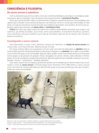 Unidade 1 Introdução ao ﬁlosofar80
CONSCIÊNCIA E FILOSOFIA
Do senso comum à sabedoria
Com as distinções que já temos sobre o tema da consciência (biológica, psicológica e sociológica), pode-
mos passar agora a investigar o que caracteriza mais especificamente a consciência filosófica.
Vimos que o ato de filosofar implica o estranhamento, a dúvida e o questionamento por meio do diálogo. Isso
significa que o filosofar é uma maneira de observar e de relacionar-se com o mundo que está fundada, em boa
parte, no modo de consciência racional (conceito que acabamos de estudar), mas também, de forma mais es-
pecífica, naquilo que chamamos de senso crítico ou consciência crítica.
Crítico quer dizer que julga e avalia uma ideia com cuidado e profundidade, buscando suas origens, sua
coerência, seu âmbito de validez, seus limites, entre outros detalhes. A consciência filosófica é, portanto,
uma consciência crítica por excelência, pois trata de não deixar nada fora de seu exame, nem mesmo a
própria consciência.
Investigando o senso comum
Para desenvolver o senso crítico, devemos começar por identificar as noções do senso comum em
nossas vidas, como fazia Sócrates. Vejamos de que se trata.
Em nossa conversa diária com as pessoas é comum surgir uma série de explicações ou opiniões sobre os
mais variados assuntos. Várias dessas ideias muitas vezes conseguem um consenso, isto é, obtêm a concordân-
cia da maioria do grupo ou da comunidade. Algumas delas acabam sendo transmitidas de boca em boca para
outros grupos ou de geração em geração. Outras, divulgadas em jornais, revistas, rádio, televisão e internet,
podem se tornar concepções amplamente aceitas por diversos segmentos da sociedade, sendo por isso consi-
deradas “naturais”, “necessárias”, “verdades absolutas”.
Esse vasto conjunto de concepções, geralmente aceitas como verdadeiras em determinado meio social,
recebe o nome de senso comum. O filósofo belga Chaim Perelman (1912-1984) definiu o senso comum
como uma série de crenças admitidas por determinado grupo social que acredita que elas são comparti-
lhadas por toda a humanidade.
Dá azar cruzar com gato preto, quebrar espelho ou passar debaixo de uma escada?
Diversas superstições – crenças geralmente baseadas em uma visão sobrenatural das
coisas – costumam fazer parte do senso comum da maioria das sociedades.
DAVIDSEED/GETTYIMAGENS
FILOVU-064-085-U1-cap4.indd 80 15/05/13 11:18
 