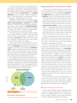 81Capítulo 4 A consciência
O senso comum reflete o entendimento mé-
dio, comum das pessoas. São usualmente gene-
ralizações, cuja origem ou fundamentação inicial
já se perdeu. Muitas dessas concepções podem
ser encontradas em frases feitas ou em ditados
populares, como “Amigos, amigos, negócios à
parte”, “Deus ajuda quem cedo madruga”, “Que-
rer é poder”, “Filho de peixe, peixinho é” .
Repetidas irrefletidamente no cotidiano, algu-
mas noções do senso comum manifestam ideias
falsas, preconceituosas ou parciais da realidade.
Outras, no entanto, revelam profunda reflexão so-
bre a vida – o que chamamos sabedoria popular.
Mas há também aquelas que reproduzem deter-
minadas conclusões científicas popularizadas,
como “Vitamina C é boa contra resfriado”.
O que se verifica nas noções do senso comum
é que, frequentemente, os modos de consciência
encontram-se emaranhados, formando uma
aglutinação acrítica (sem exame crítico) de juízos
ou concepções, provenientes tanto da intuição
como do campo racional ou religioso.
Assim, o que caracteriza basicamente as con-
vicções pertencentes ao senso comum não é sua
falta de veracidade (capacidade de expressar a
verdade ou não), mas sim sua falta de fundamen-
tação, ou seja, o fato de que as pessoas não costu-
mam saber o porquê dessas noções. Simples-
mente as repetem irrefletida e automaticamente,
pois é assim que pensa o grupo social ao qual per-
tencem. Era o que Sócrates tentava mostrar.
Isso significa que, após realizar um exame críti-
co das noções de senso comum, podemos encon-
trar bons fundamentos (explicações) para certas
opiniões, mas para outras, não. Em consequência,
as primeiras poderiam ser consideradas afirma-
ções verdadeiras, e as segundas, falsas. Veja uma
representação gráfica dessa explicação.
Senso
comum
Universo de afirmações
Verdade
Afirmações
verdadeiras
Afirmações
falsas
Desenvolvendo a consciência crítica
Ter em conta os limites do senso comum e pro-
curar desenvolver uma consciência mais crítica
nos ajuda a não cair na armadilha das opiniões e
das aparências. Veja o seguinte exemplo do Sol:
• aparência – de forma intuitiva, parece não haver
nenhum problema com a noção de que o Sol nas-
ce a leste, cruza o céu diurno e se põe a oeste.
Todos podem comprovar esse fenômeno, que é
uma experiência diária, permanente e universal;
• conhecimento cientíﬁco – só que os astrônomos
sabem – e a gente aprende desde cedo na escola
– que isso é aparente: o que de fato ocorre é que
a Terra gira em torno de seu eixo no movimento
de rotação, de oeste a leste, dando a impressão
de que é o Sol que se move de leste a oeste.
Assim, essa noção do senso comum está erra-
da (é falsa), e nós devemos ativar nossa consciên-
cia crítica a fim de não cair na tentação de defen-
der ideias “tão óbvias” como essa sem buscar
uma boa fundamentação para elas.
Ocorre, no entanto, que a consciência crítica
tende a ser, como dissemos, crítica de si mesma,
tendo a capacidade de produzir uma reviravolta:
ela percebe que é possível relativizar a importân-
cia dada à visão astronômica do fenômeno (cons-
ciência racional) e resgatar o valor da vivência
direta (consciência intuitiva). Veja que, apesar de
a explicação astronômica (a teoria) ser incontes-
tável, na prática (que se diz práxis no jargão filo-
sófico) o que nós percebemos e vivemos diaria-
mente de forma intuitiva é o Sol movimentando-
-se de leste para oeste, e é isso o que importa
conhecer em nossas vidas cotidianas, de modo
geral. Por exemplo, para buscar a melhor insola-
ção e decidir o posicionamento de uma casa, é
mais útil saber o lado onde o Sol “nasce” do que
o lado para o qual a Terra gira, embora uma coisa
explique a outra.
Isso quer dizer que, de outra perspectiva, o
senso comum está correto. Há noções do senso
comum que, do ponto de vista da práxis, podem
ser tão proveitosas quanto as do meio científico,
dependendo do contexto em que se aplicam.
I Consciência de si e do outro
Vimos, nesse exemplo, como a consciência, ao
ser crítica, é capaz de perceber o mundo externo e
realizar um diálogo interno, em um pingue-pon-
gue ou vaivém dialético entre esses processos
mentais e diferentes modos de consciência.
CONEXÕES
3. Interprete o gráﬁco anterior.
MAUROTAKESHI
FILOVU-064-085-U1-cap4.indd 81 15/05/13 11:18
 