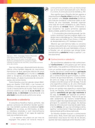 Unidade 1 Introdução ao ﬁlosofar82
Isso nos indica que o desenvolvimento da cons-
ciência crítica também depende do crescimento
harmonioso de duas operações básicas de nossa
consciência: a atenção para o mundo e a reflexão
sobre si. Se apenas uma delas progride, há uma
deformação, um abalo no processo de conscienti-
zação e de conhecimento.
Como filosofou o escritor alemão Johann Wolf-
gang von Goethe (1749-1832), o ser humano só
conhece o mundo dentro de si se toma consciên-
cia de si mesmo dentro do mundo. Trata-se de um
processo dialético, que vai do eu ao mundo e do
mundo ao eu, da identidade (consciência de si) à
alteridade (consciência do outro) e vice-versa.
Buscando a sabedoria
A consciência filosófica implica, portanto, não
apenas o processo de estranhar-duvidar-questio-
nar, mas também a prática de estabelecer corre-
lações entre as coisas, as informações, os fatos,
os indivíduos envolvidos e você mesmo/mesma
dentro desse contexto. E ser capaz de explicitar
tudo isso verbalmente, pois
[...] ao objetivar meu próprio ser por meio da
linguagem meu próprio ser torna-se maciça e
Narciso (c. 1597) – Caravaggio (Galleria Nazionale
d’Arte Antica, Roma, Itália). Na mitologia
grega, Narciso era um jovem muito belo que se
enamorou perdidamente de sua própria imagem
refletida na superfície de uma fonte, consumindo-se nesse
amor até a morte.
CARAVAGGIO/PHOTOSCALA,FLORENCE-COURTESYOFTHEMINISTEROBENIEATT.CULTURALI
continuamente acessível a mim, ao mesmo tempo
que se torna assim alcançável pelo outro. (BERGER
e LUCKMANN, A construção social da realidade, p. 58.)
Isso significa que a filosofia não tem apenas a
importantíssima função crítica (analítica). Ela rea-
liza também uma função construtiva (sintética),
pois trata de considerar e relacionar todos os ele-
mentos de uma totalidade, tentando organizar
uma visão de mundo verdadeira ou, pelo menos,
mais próxima da verdade. Assim, sintetizando o
que estudamos nos quatro primeiros capítulos
desta unidade, podemos dizer que a filosofia:
[...] é uma prática discursiva (ela procede “por dis-
cursos e raciocínios”) que tem a vida por objeto, a ra-
zãopormeioeafelicidadeporﬁm.Trata-sedepensar
melhor para viver melhor. (COMTE-SPONVILLE, A felicida-
de, desesperadamente, p. 8-9; destaques nossos.)
Observe que você domina todos os conceitos
contidos nessa definição. E já começou a trabalhar
no desenvolvimento de suas habilidades críticas e
a filosofar, em um processo que almeja funda-
mentalmente a sabedoria (reveja o capítulo 1, so-
bre esse tema).
I Conhecimento e sabedoria
Por que dizemos sabedoria e não conhecimen-
to? Conhecimento é uma palavra que tem vários
significados, mas podemos sintetizá-los em dois:
• em um sentido amplo e geral (que se diz, em ﬁ-
losoﬁa, lato sensu), conhecimento é a percepção
ou consciência que se tem de algo. Por exem-
plo: o conhecimento de quem é fulano, o conhe-
cimento do que disse beltrano, o conhecimento
de como se chega a tal lugar etc. Trata-se da
simples consciência que se tem de algo, fruto de
uma experiência direta ou de uma informação
recebida, que pode ou não estar equivocada;
• já em um sentido mais especíﬁco e restrito (que
se diz, em ﬁlosoﬁa, stricto sensu), conhecimento
signiﬁca consciência do que algo realmente é
(ou seja, da verdade), por oposição ao conheci-
mento ilusório ou enganoso. Trata-se do que se
sabe solidamente, de maneira fundamentada,
como é o saber dos especialistas (pelo menos em
princípio). É a episteme dos gregos. As diversas
áreas da ciência buscam esse tipo de saber (aliás,
o termo ciência, em sua raiz etimológica latina,
signiﬁca “conhecimento”). Veja mais adiante uma
representação gráﬁca dessa explicação.
Os filósofos também buscam o conhecimento
stricto sensu. Aliás, foram eles que começaram a
sistematizar essa busca há mais de 24 séculos,
quando não havia separação entre filosofia e ciên-
FILOVU-064-085-U1-cap4.indd 82 28/05/13 09:26
 