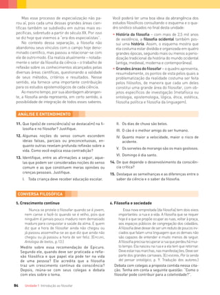 Unidade 1 Introdução ao ﬁlosofar84
11. Que tipo(s) de consciência(s) se destaca(m) na ﬁ-
losoﬁa e no ﬁlosofar? Justiﬁque.
12. Algumas noções do senso comum escondem
ideias falsas, parciais ou preconceituosas, en-
quanto outras revelam profunda reﬂexão sobre a
vida. Como você explica essa contradição?
13. Identiﬁque, entre as aﬁrmações a seguir, aque-
las que podem ser consideradas noções do senso
comum e as que constituem meras opiniões ou
crenças pessoais. Justiﬁque.
I. Toda criança deve receber educação escolar.
II. Os dias de chuva são belos.
III. O cão é o melhor amigo do ser humano.
IV. Quanto maior a velocidade, maior o risco de
acidente.
V. Os sorvetes de morango são os mais gostosos.
VI. Domingo é dia santo.
14. De que depende o desenvolvimento da consciên-
cia crítica?
15. Destaque as semelhanças e as diferenças entre o
saber da ciência e o saber da ﬁlosoﬁa.
5. Crescimento contínuo
Nunca se protele o ﬁlosofar quando se é jovem,
nem canse o fazê-lo quando se é velho, pois que
ninguém é jamais pouco maduro nem demasiado
maduro para conquistar a saúde da alma. E quem
diz que a hora de ﬁlosofar ainda não chegou ou
já passou assemelha-se ao que diz que ainda não
chegou ou já passou a hora de ser feliz. (EPICURO,
Antologia de textos, p.13.)
Medite sobre essa recomendação de Epicuro.
Segundo ele, quando deve ser praticada a refle-
xão filosófica e que papel ela pode ter na vida
de uma pessoa? Ele acredita que a filosofia
traz um crescimento contínuo da consciência?
Depois, reúna-se com seus colegas e debata
com eles sobre o tema.
6. Filosoﬁa e sociedade
Essa nova empreitada [da ﬁlosoﬁa] tem dois eixos
importantes: a rua e a vida. A ﬁlosoﬁa que se requer
hoje é a que se propõe ocupar as ruas, voltar à praça,
aos espaços públicos de congregação dos cidadãos.
Aﬁlosoﬁadevedeixardeserumredutodepoucosini-
ciados que falam uma linguagem que os demais não
são capazes de entender e muito menos de seguir.
Aﬁlosoﬁaprecisarecuperararuaqueperdeuhámui-
to tempo. Ela nasceu na rua e a ela tem que retornar.
Deveestarnasmarchas,nasmanifestações.Deveser
parte dos grandes carnavais. (ECHEVERRÍA, Por la senda
del pensar ontológico, p. 9. Tradução dos autores.)
Debata com colegas a proposta contida nessa cita-
ção. Tenha em conta a seguinte questão: “Como o
ﬁlosofar pode contribuir para a coletividade?”.
Mas esse processo de especialização não pa-
rou aí, pois cada uma dessas grandes áreas cien-
tíficas também se subdividiu em outras mais es-
pecíficas, sobretudo a partir do século XX. Por isso
se diz hoje que vivemos a “era dos especialistas”.
No contexto dessa separação, a filosofia não
abandonou seus vínculos com o campo hoje deno-
minado científico, mas passou a relacionar-se com
ele de outro modo. Ela realiza atualmente – notada-
mente o setor da filosofia da ciência – o trabalho de
reflexão sobre os conhecimentos alcançados pelas
diversas áreas científicas, questionando a validade
de seus métodos, critérios e resultados. Nesse
sentido, ela fornece uma importante contribuição
para os estudos epistemológicos de cada ciência.
Aomesmotempo,porsuaabordagemabrangen-
te, a filosofia ainda representa, em certo sentido, a
possibilidade de integração de todos esses saberes.
Você poderá ter uma boa ideia da abrangência dos
estudos filosóficos consultando o esquema e o qua-
dro sinótico situados no final desta unidade:
• História da ﬁlosoﬁa – com mais de 2,5 mil anos
de existência, a ﬁlosoﬁa ocidental também pos-
sui uma história. Assim, o esquema mostra que
ela costuma estar dividida e organizada em quatro
grandes épocas, seguindo mais ou menos a perio-
dização tradicional da história do mundo ocidental
(antiga, medieval, moderna e contemporânea).
• Grandesáreasdoﬁlosofar – o quadro apresenta,
resumidamente, os pontos de vista pelos quais a
problematização da realidade costuma ser feita
pelos ﬁlósofos, de maneira que cada um deles
constitui uma grande área do ﬁlosofar, com ob-
jetos especíﬁcos de investigação (metafísica ou
ontologia, epistemologia, lógica, ética, estética,
ﬁlosoﬁa política e ﬁlosoﬁa da linguagem).
FILOVU-064-085-U1-cap4.indd 84 15/05/13 11:18
 
