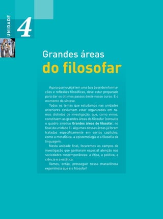 UNIDADE
4
do ﬁlosofar
Grandes áreas
Agora que você já tem uma boa base de informa-
ções e reﬂexões ﬁlosóﬁcas, deve estar preparado
para dar os últimos passos deste nosso curso. É o
momento da síntese.
Todos os temas que estudamos nas unidades
anteriores costumam estar organizados em ra-
mos distintos de investigação, que, como vimos,
constituem as grandes áreas do ﬁlosofar (consulte
o quadro sinótico Grandes áreas do ﬁlosofar, no
ﬁnal da unidade 1). Algumas dessas áreas já foram
tratadas especiﬁcamente em certos capítulos,
como a metafísica, a epistemologia e a ﬁlosoﬁa da
linguagem.
Nesta unidade ﬁnal, focaremos os campos de
investigação que ganharam especial atenção nas
sociedades contemporâneas: a ética, a política, a
ciência e a estética.
Vamos, então, prosseguir nessa maravilhosa
experiência que é o ﬁlosofar!
FILOVU-322-341-U4-cap18.indd 322 15/05/13 13:25
 