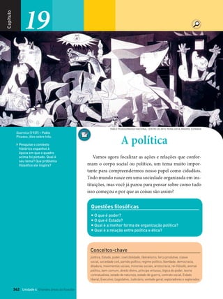 342 Unidade 4 Grandes áreas do ﬁlosofar
Capítulo
19
342
Capítulo
A política
Vamos agora focalizar as ações e relações que confor-
mam o corpo social ou político, um tema muito impor-
tante para compreendermos nosso papel como cidadãos.
Todo mundo nasce em uma sociedade organizada em ins-
tituições, mas você já parou para pensar sobre como tudo
isso começou e por que as coisas são assim?
Guernica (1937) – Pablo
Picasso, óleo sobre tela.
 Pesquise o contexto
histórico espanhol à
época em que o quadro
acima foi pintado. Qual é
seu tema? Que problema
filosófico ele inspira?
Questões ﬁlosóﬁcas
 O que é poder?
 O que é Estado?
 Qual é a melhor forma de organização política?
 Qual é a relação entre política e ética?
19PABLOPICASSO/MUSEONACIONALCENTRODEARTE
REINASOFIA,MADRID,ESPANHA
PABLO PICASSO/MUSEO NACIONAL CENTRO DE ARTE REINA SOFIA, MADRID, ESPANHA
Conceitos-chave
política, Estado, poder, coercibilidade, liberalismo, força produtiva, classe
social, sociedade civil, partido político, regime político, liberdade, democracia,
ditadura, movimentos sociais, minorias sociais, aristocracia, rei-ﬁlósofo, animal
político, bem comum, direito divino, príncipe virtuoso, lógica do poder, teoria
contratualista, estado de natureza, estado de guerra, contrato social, Estado
liberal, Executivo, Legislativo, Judiciário, vontade geral, exploradores e explorados
FILOVU-342-361-U4-cap19.indd 342 29/05/13 14:32
 