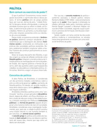 343Capítulo 19 A política
POLÍTICA
Bem comum ou exercício do poder?
O que é política? Comecemos nossa investi-
gação buscando o significado básico dessa pa-
lavra. O termo política vem do grego politeía
(que, por sua vez, deriva de polis, “cidade-Esta-
do”) e designa, desde a Antiguidade, o campo da
atividade humana que se refere à cidade, ao Es-
tado, à administração pública e ao conjunto dos
cidadãos. Refere-se, portanto, a uma área espe-
cífica das relações existentes entre os indivídu-
os de uma sociedade.
Desse modo, se queremos entender o fenôme-
no político, devemos começar estudando as ca-
racterísticas que o distinguem dos demais fenô-
menos sociais e analisando as instituições e as
práticas das sociedades políticas existentes. De-
pois, poderemos também conjeturar sobre a me-
lhor maneira de construir politicamente as socie-
dades futuras.
Disso se ocupou boa parte dos filósofos, o que
deu origem ao campo de reflexão conhecido como
filosofia política. Integram a temática básica da fi-
losofia política as investigações em torno do poder,
do Estado, dos regimes políticos e formas de go-
verno, além das questões sobre a participação dos
cidadãos na vida pública e a liberdade política, en-
tre outras. Veremos a seguir um pouco disso tudo.
Conceitos de política
A obra Política, de Aristóteles, é considerada
um dos primeiros tratados sistemáticos sobre a
arte e a ciência de governar a pólis e, portanto, da
filosofia política. Foi devido, em grande medida, a
essa obra clássica que o termo política se firmou
nas línguas ocidentais.
Aristóteles entendia a política como uma “con-
tinuação” da ética, só que aplicada à vida pública.
Assim, depois de refletir, em Ética a Nicômaco, so-
bre o modo de vida que conduz à felicidade huma-
na, o filósofo investigou em Política as instituições
públicas e as formas de governo capazes de pro-
piciar uma maneira melhor de viver em sociedade.
Aristóteles considerava essa investigação funda-
mental, pois, para ele, a cidade (a pólis) constitui
uma criação natural e o ser humano também é,
por natureza, um animal social e político.
O conceito grego de política como esfera de rea-
lização do bem comum tornou-se clássico e perma-
nece até nossos dias, mesmo que seja como um
ideal a ser alcançado.
Por sua vez, o conceito moderno de política –
conforme assinalou o filósofo político italiano
Norberto Bobbio (1909-2004) – está estreitamente
ligado ao de poder. Essa ligação é enfatizada na
célebre definição dada pelos cientistas políticos
Harold Dwight Lasswell e Abraham Kaplan em
sua obra Poder e sociedade, segundo a qual a polí-
tica é o processo de formação, distribuição e exer-
cício do poder.
Sendo o poder um tema central da discussão
política moderna e contemporânea, os estudos
nessa área geralmente se iniciam com uma análi-
se do fenômeno do poder.
Pirâmide do sistema capitalista (1911). (Coleção particular.)
Ilustração crítica publicada no jornal de uma união operária
estado-unidense (a IWW – Industrial Workers of the World).
De baixo para cima, em cada nível, temos os seguintes
dizeres: 1. “Trabalhamos por todos” e “Alimentamos a
todos”; 2. “Comemos por vocês”; 3. “Atiramos em vocês”;
4. “Enganamos vocês”; 5. “Mandamos em vocês”.
No último patamar está o dinheiro (o capitalismo).
Como se distribui o poder de acordo com essa alegoria?
COLEÇÃOPARTICULAR
FILOVU-342-361-U4-cap19.indd 343 15/05/13 13:24
 