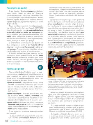 Unidade 4 Grandes áreas do ﬁlosofar344
Fenômeno do poder
O que é poder? A palavra poder vem do latim
potere, posse, “poder, ser capaz de”. Refere-se
fundamentalmente à faculdade, capacidade, for-
ça ou recurso para produzir certos efeitos. Assim,
dizemos: o poder da palavra, o poder do remédio,
o poder da polícia, o poder da imprensa, o poder
do presidente.
Talvez com base no sentido etimológico da pala-
vra, o filósofo inglês Bertrand Russell (1872-1970)
tinha definido o poder como a capacidade de fazer
os demais realizarem aquilo que queremos. As-
sim, o indivíduo que detém essa capacidade – ou
meios – tem a faculdade de exercer determinada
influência ou domínio sobre o outro e, por seu inter-
médio, alcançar os efeitos que desejar.
O fenômeno do poder costuma ser dividido em
duas categorias: o poder do ser humano sobre a
natureza e o poder do ser humano sobre outros se-
res humanos. Frequentemente, essas duas catego-
rias de poder estão juntas e se complementam.
A filosofia política investiga o poder do ser hu-
mano sobre outros seres humanos, isto é, o poder
social, embora também se interesse pelo poder
sobre a natureza, uma vez que essa categoria de
domínio igualmente se transforma em instrumen-
to de poder social.
Formas de poder
Assim, voltando à definição de poder, se levar-
mos em conta o meio do qual o indivíduo se serve
para conseguir os efeitos desejados, podemos
destacar três formas básicas de poder social, con-
forme a análise de Norberto Bobbio:
• poder econômico – é aquele que utiliza a posse
de bens socialmente necessários para induzir
os que não os possuem a adotar certos com-
portamentos, por exemplo: realizar determina-
do trabalho;
• poder ideológico – é aquele que utiliza a pos-
se de certas ideias, valores, doutrinas para
inﬂuenciar a conduta alheia, induzindo as pes-
soas a determinados modos de pensar e agir;
• poder político – é aquele que utiliza a posse dos
meios de coerção social, isto é, o uso da força
física considerada legal ou autorizada pelo di-
reito vigente na sociedade.
O que essas três formas de poder apresentam
em comum?
[...] elas contribuem conjuntamente para insti-
tuir e manter sociedades de desiguais divididas
em fortes e fracos, com base no poder político; em
ricos e pobres, com base no poder econômico; em
sábios e ignorantes, com base no poder ideoló-
gico. Genericamente, em superiores e inferiores.
(BOBBIO, Estado, governo, sociedade, p. 83; destaque
nosso.)
O poder econômico preocupa-se em garantir o
domínio da riqueza controlando a organização das
forças produtivas (por exemplo: o tipo de produ-
ção e o alcance de consumo das mercadorias). O
poder ideológico preocupa-se em garantir o domí-
nio sobre o saber (conhecimentos, doutrinas,
informações) controlando a organização do con-
senso social (por exemplo: os meios de comunica-
ção de massa – televisão, jornais, rádios, revistas
etc.). O poder político preocupa-se em garantir o
domínio da força institucional e jurídica controlan-
do os instrumentos de coerção social (por exem-
plo: forças armadas, órgãos legislativos, órgãos de
fiscalização, polícia, tribunais etc.).
Julgamento de um adolescente por assassinato em um
tribunal chinês, em 2012, que terminou com sua condenação
à prisão perpétua. As instituições judiciárias, com seus
instrumentos disciplinares e coercitivos, são instrumentos
importantes para a manutenção do poder político. Que tipo
de impressão ou sentimento inspira a cena de um tribunal,
como na imagem acima?
Desses três poderes (econômico, político e ideo-
lógico), qual seria o principal, o mais eficaz? Para
Bobbio, é o poder político, cujo meio específico de
atuação consiste na possibilidade de utilizar a força
física legalizada para condicionar comportamen-
tos. Assim,
[...] o poder político é, em toda sociedade de desi-
guais, o poder supremo, ou seja, o poder ao qual to-
dos os demais estão de algum modo subordinados
(BOBBIO e OUTROS, Dicionário de política, p. 995-996).
[...] o poder político é [...] o sumo poder, isto é,
o poder cuja posse distingue em toda sociedade
o grupo dominante. De fato, o poder coativo [que
WANGJIANWEI/XINHUA/AFP
FILOVU-342-361-U4-cap19.indd 344 29/05/13 14:33
 