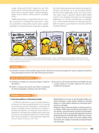 345Capítulo 19 A política
1. Interesse público e interesse privado
No Brasil, pode dizer-se que só excepcionalmen-
te tivemos um sistema administrativo e um corpo de
funcionários puramente dedicados a interesses ob-
jetivos e fundados nesses interesses. Ao contrário, é
possível acompanhar, ao longo de nossa história, o
predomínio constante das vontades particulares que
encontram seu ambiente próprio em círculos fecha-
dos e pouco acessíveis a uma ordenação impessoal.
(HOLANDA, Raízes do Brasil, p. 159 e 160.)
Dependendo do uso que se faz do poder político, po-
demos distinguir a ação política voltada ao interesse
público e a ação política voltada aos interesses parti-
culares ou privados.
Pesquise o que é interesse público e interesse particu-
lar. Depois, reﬂita sobre que tipo de ação política é, em
sua opinião, mais dominante na prática social brasilei-
ra e por quê. Qual é a posição do historiador brasileiro
Sérgio Buarque de Holanda (1902-1982) a esse respei-
to, contida no texto ao lado? Por último, debata sobre
esse tema com colegas, ilustrando sua argumentação
com exemplos.
A política deveria ser, como Platão propôs, uma atividade elevada e nobre, marcada pela generosidade e pela busca do bem
comum. No entanto, há muito que a classe política vem perdendo a admiração e o respeito das pessoas, como indica a charge
acima. O que tem levado a isso?
1. Comente o humor crítico contido nessa tirinha. Você tem a mesma percepção do casal a respeito da política?
Essa percepção é comum? Por quê? Você acha isso bom?
CONEXÕES
1. Sintetize e compare os conceitos antigo e moderno
de política.
2. Poder é a posse dos meios que levam à produção
de efeitos desejados. Explique essa aﬁrmação.
3. Comente a afirmação de Norberto Bobbio de que
o poder político é o poder supremo em uma so-
ciedade de desiguais.
coage, obriga pela força] é aquele de que todo
grupo social necessita para defender-se de ata-
ques externos ou para impedir a própria desagre-
gação interna. (BOBBIO, Estado, governo, sociedade,
p. 83.)
Bobbio desenvolve o argumento de que o po-
der econômico é fundamental para que o mais
rico subordine o mais pobre, assim como o poder
ideológico é necessário para conquistar a adesão
da maioria das pessoas aos valores do grupo do-
minante. No entanto, só o uso do poder político,
da força física legalizada, serve, em casos extre-
mos, para impor e garantir determinada ordem
social. E nas relações entre dois ou mais grupos
poderosos, em termos econômicos ou ideológi-
cos, o instrumento decisivo na imposição da von-
tade é a guerra, que consiste no recurso extremo
do poder político.
GALVAO
FILOVU-342-361-U4-cap19.indd 345 15/05/13 13:24
 