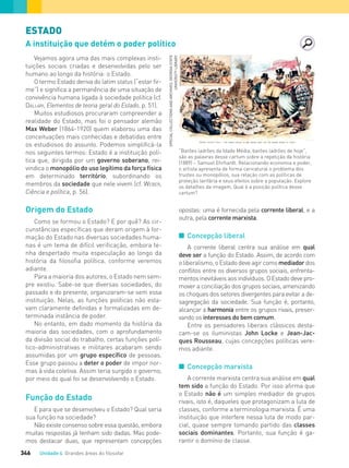 Unidade 4 Grandes áreas do ﬁlosofar346
ESTADO
A instituição que detém o poder político
opostas: uma é fornecida pela corrente liberal, e a
outra, pela corrente marxista.
I Concepção liberal
A corrente liberal centra sua análise em qual
deve ser a função do Estado. Assim, de acordo com
oliberalismo,oEstadodeveagircomo mediadordos
conflitos entre os diversos grupos sociais, enfrenta-
mentosinevitáveisaosindivíduos.OEstadodevepro-
mover a conciliação dos grupos sociais, amenizando
os choques dos setores divergentes para evitar a de-
sagregação da sociedade. Sua função é, portanto,
alcançar a harmonia entre os grupos rivais, preser-
vando os interesses do bem comum.
Entre os pensadores liberais clássicos desta-
cam-se os iluministas John Locke e Jean-Jac-
ques Rousseau, cujas concepções políticas vere-
mos adiante.
I Concepção marxista
A corrente marxista centra sua análise em qual
tem sido a função do Estado. Por isso afirma que
o Estado não é um simples mediador de grupos
rivais, isto é, daqueles que protagonizam a luta de
classes, conforme a terminologia marxista. É uma
instituição que interfere nessa luta de modo par-
cial, quase sempre tomando partido das classes
sociais dominantes. Portanto, sua função é ga-
rantir o domínio de classe.
Vejamos agora uma das mais complexas insti-
tuições sociais criadas e desenvolvidas pelo ser
humano ao longo da história: o Estado.
O termo Estado deriva do latim status (“estar fir-
me”) e significa a permanência de uma situação de
convivência humana ligada à sociedade política (cf.
DALLARI, Elementos de teoria geral do Estado, p. 51).
Muitos estudiosos procuraram compreender a
realidade do Estado, mas foi o pensador alemão
Max Weber (1864-1920) quem elaborou uma das
conceituações mais conhecidas e debatidas entre
os estudiosos do assunto. Podemos simplificá-la
nos seguintes termos: Estado é a instituição polí-
tica que, dirigida por um governo soberano, rei-
vindica o monopólio do uso legítimo da força física
em determinado território, subordinando os
membros da sociedade que nele vivem (cf. WEBER,
Ciência e política, p. 56).
Origem do Estado
Como se formou o Estado? E por quê? As cir-
cunstâncias específicas que deram origem à for-
mação do Estado nas diversas sociedades huma-
nas é um tema de difícil verificação, embora te-
nha despertado muita especulação ao longo da
história da filosofia política, conforme veremos
adiante.
Para a maioria dos autores, o Estado nem sem-
pre existiu. Sabe-se que diversas sociedades, do
passado e do presente, organizaram-se sem essa
instituição. Nelas, as funções políticas não esta-
vam claramente definidas e formalizadas em de-
terminada instância de poder.
No entanto, em dado momento da história da
maioria das sociedades, com o aprofundamento
da divisão social do trabalho, certas funções polí-
tico-administrativas e militares acabaram sendo
assumidas por um grupo específico de pessoas.
Esse grupo passou a deter o poder de impor nor-
mas à vida coletiva. Assim teria surgido o governo,
por meio do qual foi se desenvolvendo o Estado.
Função do Estado
E para que se desenvolveu o Estado? Qual seria
sua função na sociedade?
Não existe consenso sobre essa questão, embora
muitas respostas já tenham sido dadas. Mas pode-
mos destacar duas, que representam concepções
“Barões ladrões da Idade Média, barões ladrões de hoje”,
são as palavras desse cartum sobre a repetição da história
(1889) – Samuel Ehrhardt. Relacionando economia e poder,
o artista apresenta de forma caricatural o problema dos
trustes ou monopólios, sua relação com as políticas de
proteção tarifária e seus efeitos sobre a população. Explore
os detalhes da imagem. Qual é a posição política desse
cartum?
SPECIALCOLLECTIONSANDARCHIVES,GEORGIASTATE
UNIVERSITYLIBRARY
FILOVU-342-361-U4-cap19.indd 346 15/05/13 13:24
 