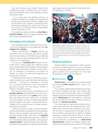 347Capítulo 19 A política
Isso ocorre devido a sua origem. Nascido dos
conflitos de classes, o Estado tornou-se a institui-
ção controlada pela classe mais poderosa, a classe
dominante. Assim,
[...] na maior parte dos Estados históricos, os
direitos concedidos aos cidadãos são regulados de
acordo com as posses dos referidos cidadãos, pelo
que se evidencia ser o Estado um organismo para a
proteção dos que possuem contra os que não pos-
suem. (ENGELS, A origem da família, da propriedade
privada e do Estado, p. 194.)
Os fundadores dessa corrente são Karl Marx e
Friedrich Engels, cujas concepções políticas tam-
bém serão estudadas adiante.
Sociedade civil e Estado
Na linguagem política contemporânea, tornou-
-se comum estabelecer a contraposição entre so-
ciedade civil e Estado.
Nessa contraposição, o Estado costuma ser
entendido como a instituição que exerce o poder
coercitivo (a força) por intermédio de suas diversas
funções, tanto na administração pública como no
Judiciário e no Legislativo.
Por sua vez, a sociedade civil costuma ser de-
finida como o largo campo das relações sociais
que se desenvolvem fora do poder institucional do
Estado. Fazem parte da sociedade civil, por exem-
plo, os sindicatos, as empresas, as escolas, as
igrejas, os clubes, os movimentos populares, as
associações culturais.
O relacionamento entre os membros da socie-
dade civil provoca o surgimento das mais diversas
questões – econômicas, ideológicas, culturais
etc. –, as quais, muitas vezes, criam conflitos entre
pessoas ou grupos. Em face desses conflitos, o
Estado é chamado a intervir.
Nas relações entre Estado e sociedade civil, os
partidos políticos desempenham uma função im-
portante: podem atuar como ponte entre os dois,
pois não pertencem por inteiro nem ao Estado,
nem à sociedade civil. Assim, caberia aos partidos
políticos captar os desejos e as aspirações da so-
ciedade civil e encaminhá-los ao campo da deci-
são política do Estado.
Conforme a época e o lugar, o tipo de relaciona-
mento entre Estado e sociedade civil varia bastante.
Desse modo, as relações entre governantes e go-
vernados podem tender tanto para um esquema
fechado – caracterizado pela opressão e autorita-
rismo do Estado sobre a sociedade – como para um
esquema aberto – evidenciado por maior participa-
ção política da sociedade nas questões do Estado e
Manifestantes saem às ruas do Cairo, Egito, em 2011, em
uma revolta popular e pacífica por melhores condições de
vida e o fim do regime fechado e autoritário em que viviam
há mais de 30 anos. Várias revoltas civis estouraram antes
e depois em outros países do mundo árabe, constituindo o
que ficou conhecido como Primavera Árabe. Quais foram
as consequências desses movimentos nas diversas nações
até hoje?
pelo respeito que o poder público confere aos direi-
tos individuais e coletivos.
Regimes políticos
Regime político é justamente o modo caracte-
rístico de o Estado relacionar-se com a sociedade
civil. Na linguagem política contemporânea, os re-
gimes políticos são classificados em dois tipos
fundamentais: democracia e ditadura.
I Democracia
Democracia é uma palavra de origem grega
que significa poder do povo (demo, “povo”; cra-
cia, “poder”).
Foi a antiga cidade grega de Atenas que legou
ao mundo ocidental uma das mais citadas refe-
rências de regime democrático. Nela, os cidadãos
(pequena parcela da população ateniense) partici-
pavam diretamente das assembleias e decidiam
os rumos políticos da cidade. Portanto, havia em
Atenas uma democracia direta.
Em nossa época, a democracia direta pratica-
mente não existe mais. Ao longo do tempo, os Es-
tados foram ficando muito complexos, com exten-
sos territórios e populações numerosas, tornan-
do-se inviável a proposta de os próprios cidadãos
exercerem o poder diretamente. Assim, a demo-
cracia deixou de ser o governo direto do povo. O
que encontramos, atualmente, é a democracia
representativa, na qual os cidadãos elegem seus
representantes políticos para o governo do Estado.
MOSA'ABELSHAMY/AFP
fundamentais: democracia e ditadura.
FILOVU-342-361-U4-cap19.indd 347 15/05/13 13:24
 